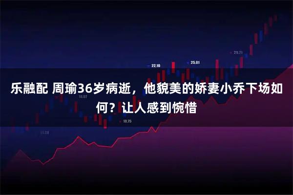 乐融配 周瑜36岁病逝，他貌美的娇妻小乔下场如何？让人感到惋惜