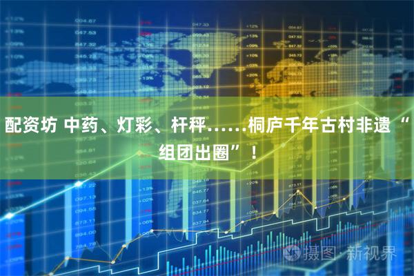 配资坊 中药、灯彩、杆秤……桐庐千年古村非遗 “组团出圈” ！