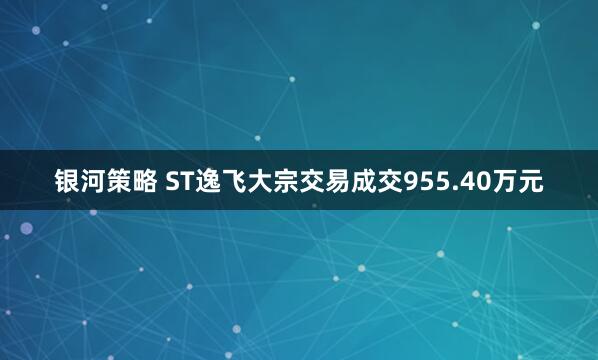 银河策略 ST逸飞大宗交易成交955.40万元