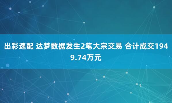 出彩速配 达梦数据发生2笔大宗交易 合计成交1949.74万元