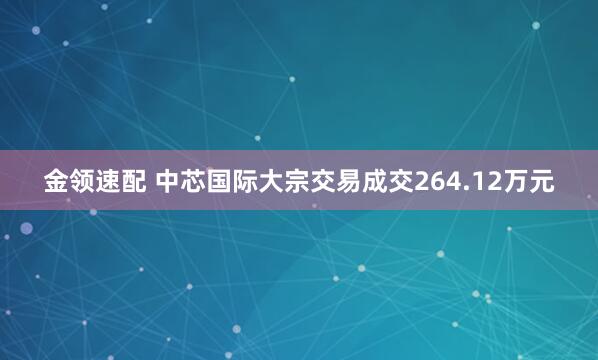 金领速配 中芯国际大宗交易成交264.12万元