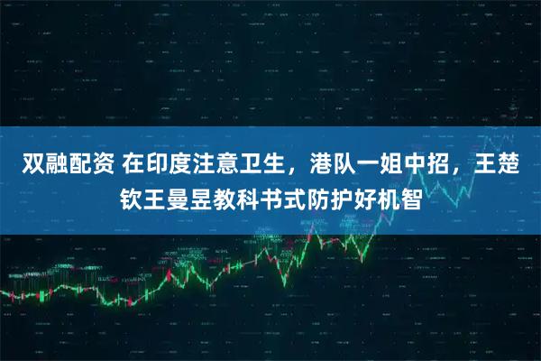 双融配资 在印度注意卫生，港队一姐中招，王楚钦王曼昱教科书式防护好机智