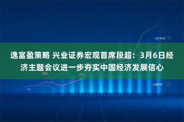 逸富盈策略 兴业证券宏观首席段超：3月6日经济主题会议进一步夯实中国经济发展信心