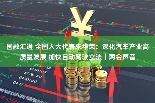 国融汇通 全国人大代表朱华荣：深化汽车产业高质量发展 加快自动驾驶立法｜两会声音