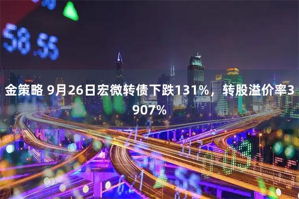 金策略 9月26日宏微转债下跌131%，转股溢价率3907%