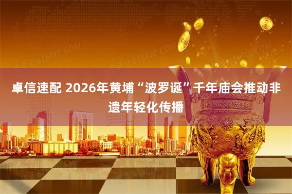 卓信速配 2026年黄埔“波罗诞”千年庙会推动非遗年轻化传播