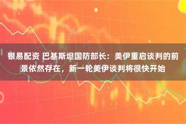 银易配资 巴基斯坦国防部长：美伊重启谈判的前景依然存在，新一轮美伊谈判将很快开始