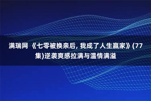 满瑞网 《七零被换亲后, 我成了人生赢家》(77集)逆袭爽感拉满与温情满溢