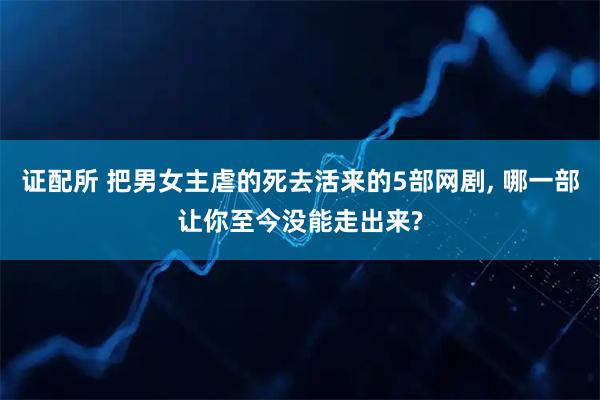 证配所 把男女主虐的死去活来的5部网剧, 哪一部让你至今没能走出来?