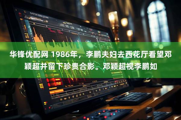 华锋优配网 1986年，李鹏夫妇去西花厅看望邓颖超并留下珍贵合影。邓颖超视李鹏如