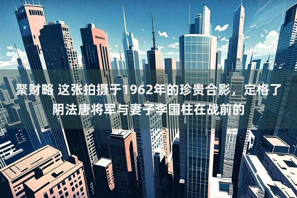 聚财略 这张拍摄于1962年的珍贵合影，定格了阴法唐将军与妻子李国柱在战前的