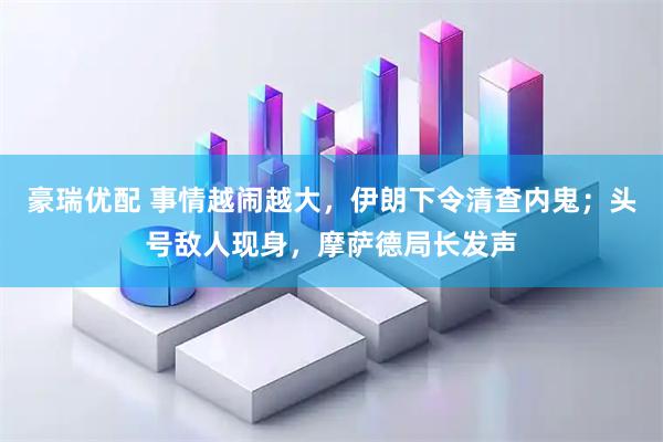 豪瑞优配 事情越闹越大，伊朗下令清查内鬼；头号敌人现身，摩萨德局长发声