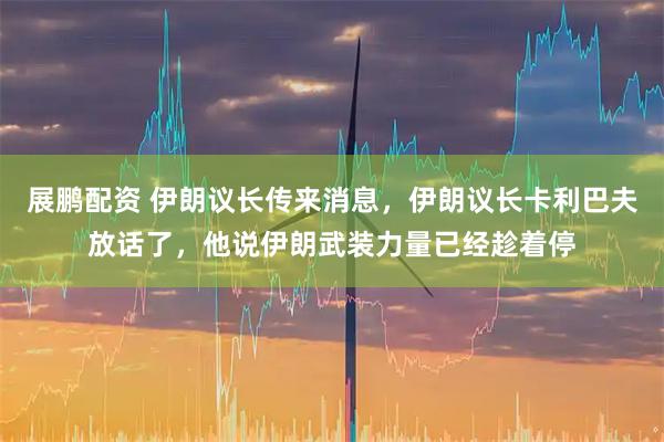 展鹏配资 伊朗议长传来消息，伊朗议长卡利巴夫放话了，他说伊朗武装力量已经趁着停