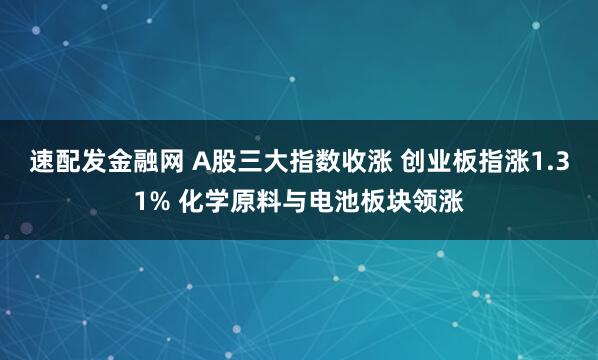 速配发金融网 A股三大指数收涨 创业板指涨1.31% 化学原料与电池板块领涨
