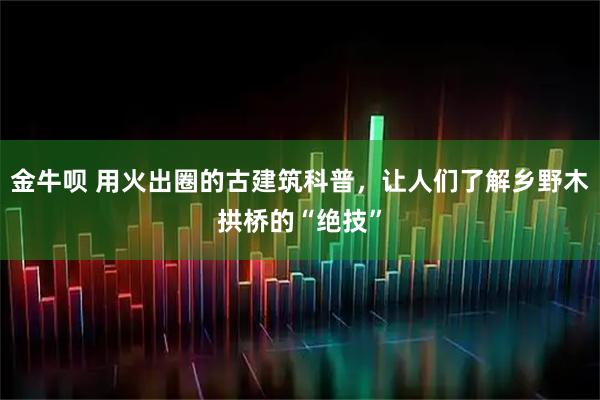 金牛呗 用火出圈的古建筑科普，让人们了解乡野木拱桥的“绝技”