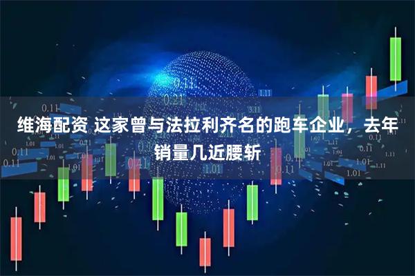 维海配资 这家曾与法拉利齐名的跑车企业，去年销量几近腰斩