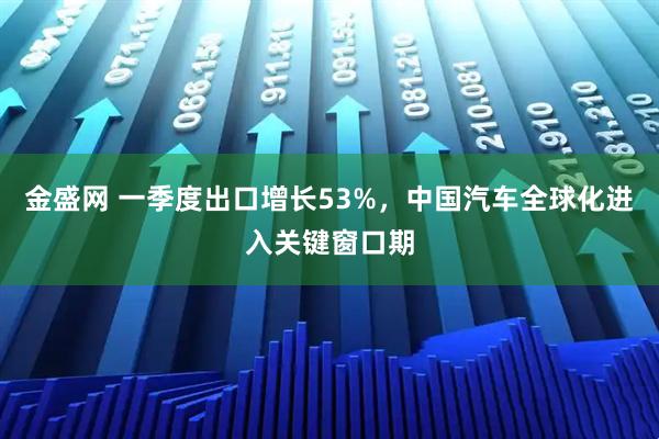 金盛网 一季度出口增长53%，中国汽车全球化进入关键窗口期