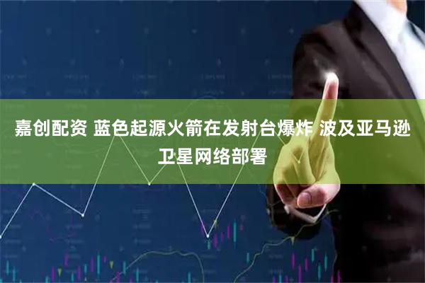 嘉创配资 蓝色起源火箭在发射台爆炸 波及亚马逊卫星网络部署