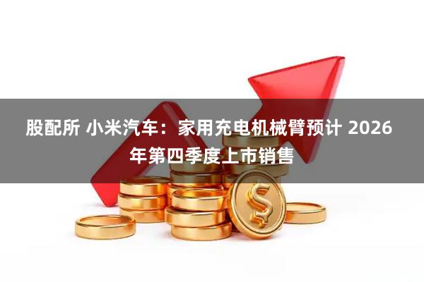 股配所 小米汽车：家用充电机械臂预计 2026 年第四季度上市销售
