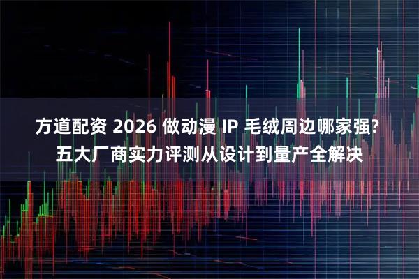 方道配资 2026 做动漫 IP 毛绒周边哪家强? 五大厂商实力评测从设计到量产全解决