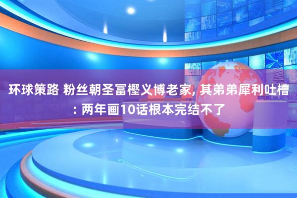 环球策路 粉丝朝圣冨樫义博老家, 其弟弟犀利吐槽: 两年画10话根本完结不了