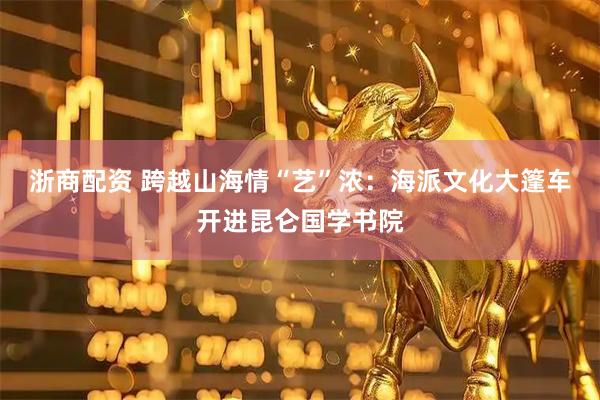 浙商配资 跨越山海情“艺”浓：海派文化大篷车开进昆仑国学书院